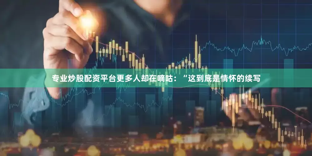 专业炒股配资平台更多人却在嘀咕：“这到底是情怀的续写