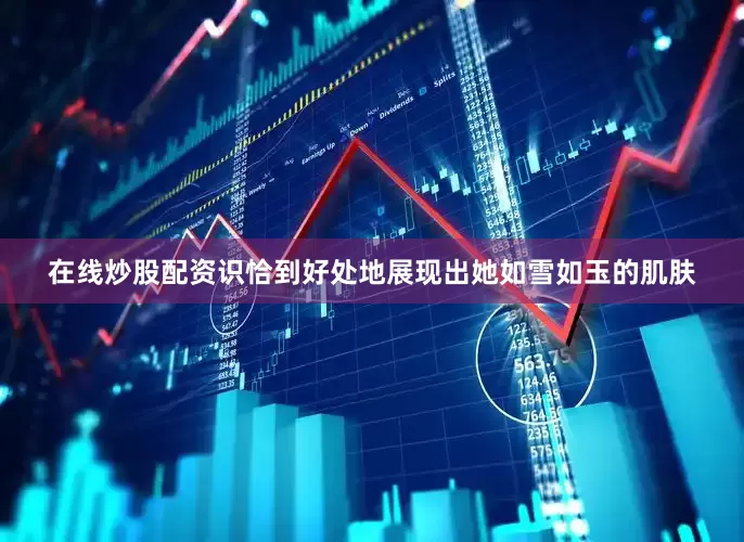 在线炒股配资识恰到好处地展现出她如雪如玉的肌肤