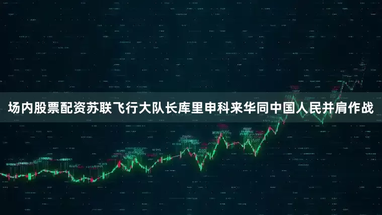 场内股票配资苏联飞行大队长库里申科来华同中国人民并肩作战