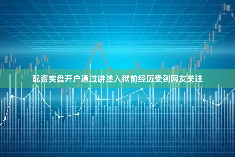 配资实盘开户通过讲述入狱前经历受到网友关注