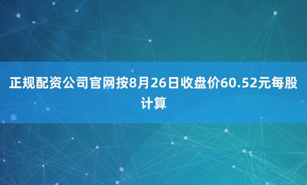 正规配资公司官网按8月26日收盘价60.52元每股计算