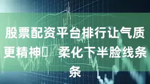 股票配资平台排行让气质更精神✨ 柔化下半脸线条