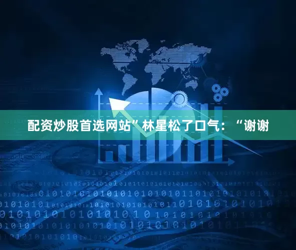 配资炒股首选网站”林星松了口气：“谢谢