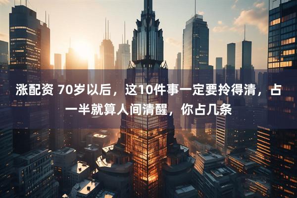 涨配资 70岁以后,这10件事一定要拎得清,占一半就算人间清醒,你占几条