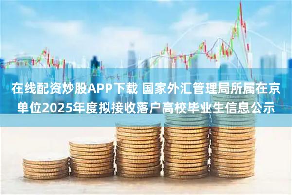 在线配资炒股APP下载 国家外汇管理局所属在京单位2025年度拟接收落户高校毕业生信息公示