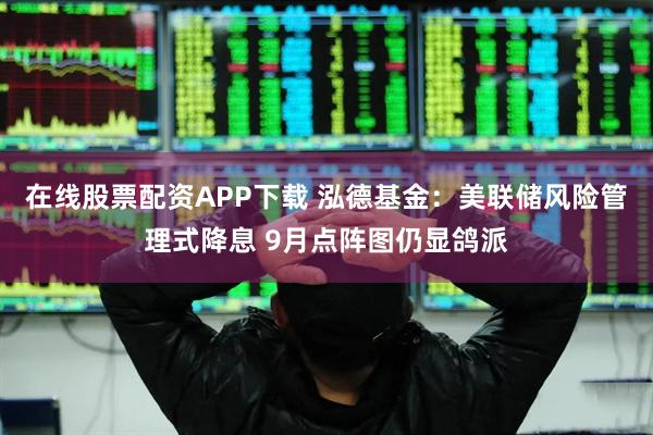 在线股票配资APP下载 泓德基金：美联储风险管理式降息 9月点阵图仍显鸽派