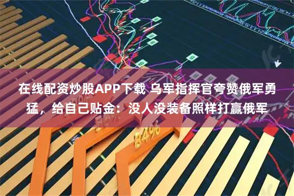 在线配资炒股APP下载 乌军指挥官夸赞俄军勇猛，给自己贴金：没人没装备照样打赢俄军