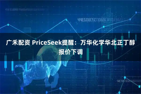 广禾配资 PriceSeek提醒:万华化学华北正丁醇报价下调