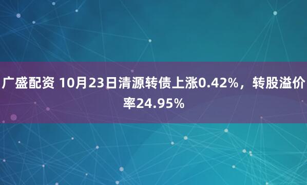 广盛配资 10月23日清源转债上涨0.42%,转股溢价率24.95%