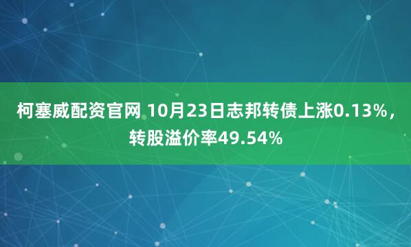 柯塞威配资官网 10月23日志邦转债上涨0.13%,转股溢价率49.54%
