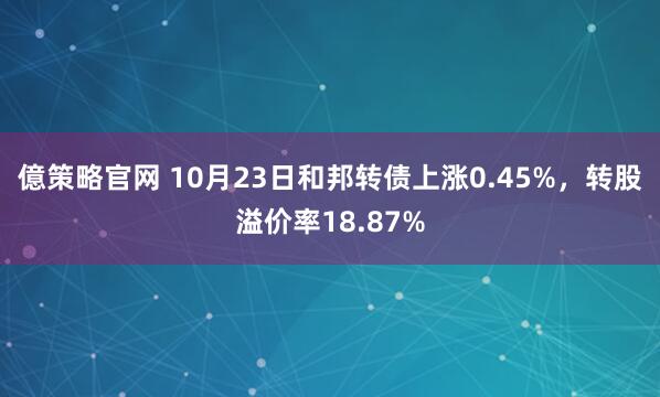 億策略官网 10月23日和邦转债上涨0.45%,转股溢价率18.87%