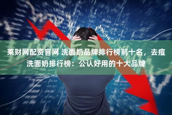 莱财网配资官网 洗面奶品牌排行榜前十名,去痘洗面奶排行榜:公认好用的十大品牌