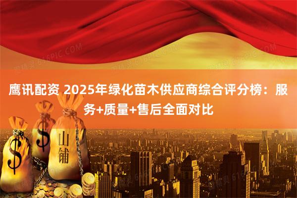 鹰讯配资 2025年绿化苗木供应商综合评分榜：服务+质量+售后全面对比