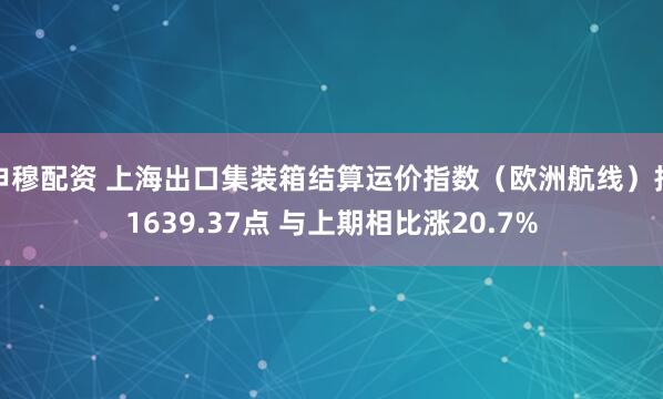 申穆配资 上海出口集装箱结算运价指数（欧洲航线）报1639.37点 与上期相比涨20.7%