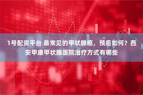 1号配资平台 最常见的甲状腺癌，预后如何？西安甲康甲状腺医院治疗方式有哪些