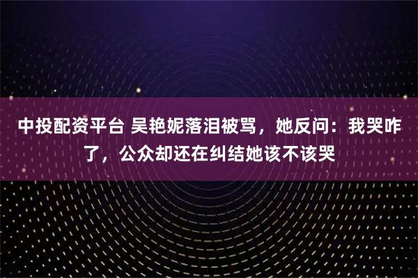 中投配资平台 吴艳妮落泪被骂,她反问:我哭咋了,公众却还在纠结她该不该哭