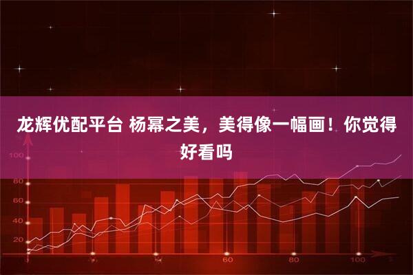 龙辉优配平台 杨幂之美，美得像一幅画！你觉得好看吗