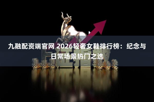 九融配资端官网 2026轻奢女鞋排行榜：纪念与日常场景热门之选