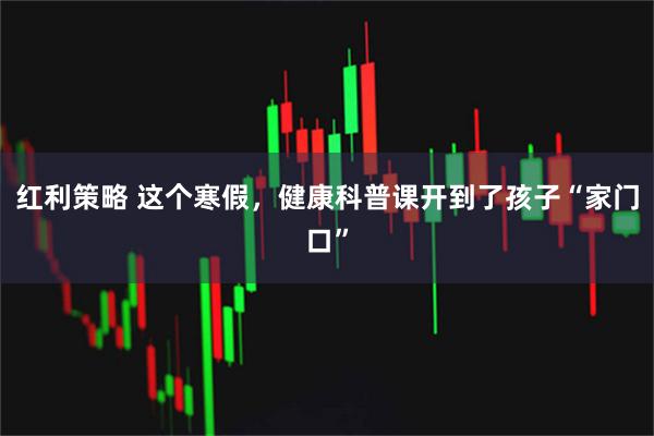 红利策略 这个寒假，健康科普课开到了孩子“家门口”