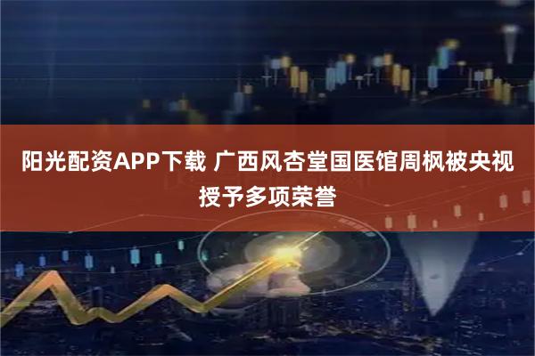 阳光配资APP下载 广西风杏堂国医馆周枫被央视授予多项荣誉