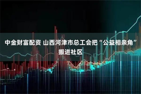 中金财富配资 山西河津市总工会把“公益相亲角”搬进社区