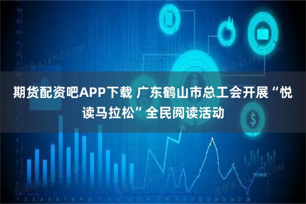 期货配资吧APP下载 广东鹤山市总工会开展“悦读马拉松”全民阅读活动