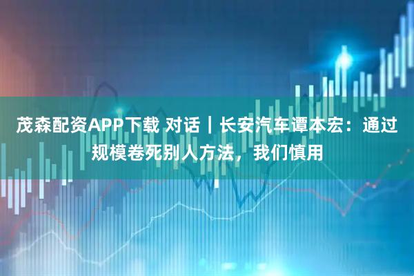 茂森配资APP下载 对话|长安汽车谭本宏:通过规模卷死别人方法,我们慎用