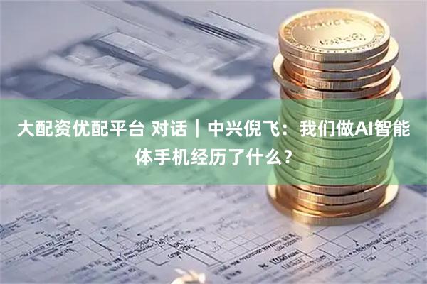 大配资优配平台 对话|中兴倪飞:我们做AI智能体手机经历了什么?
