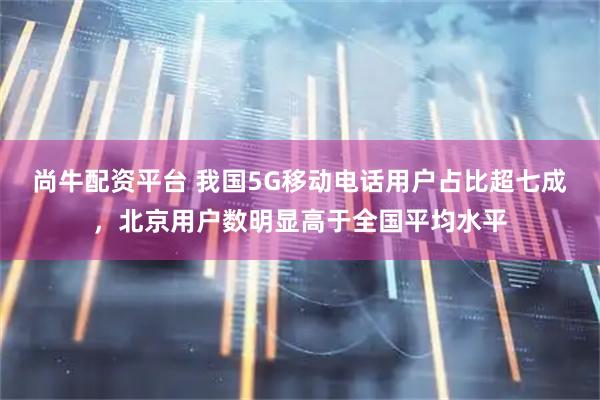 尚牛配资平台 我国5G移动电话用户占比超七成，北京用户数明显高于全国平均水平